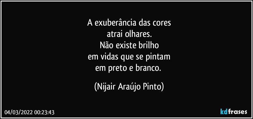 A exuberância das cores
atrai olhares.
Não existe brilho
em vidas que se pintam
em preto e branco. (Nijair Araújo Pinto)