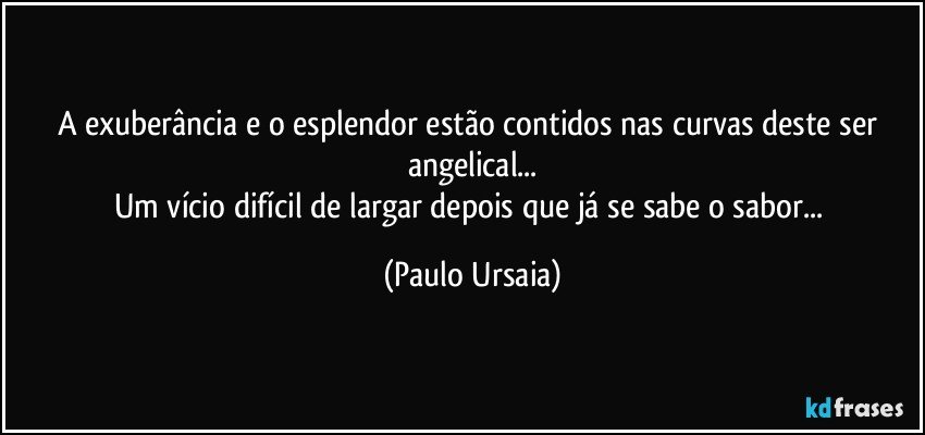 A exuberância e o esplendor estão contidos nas curvas deste ser angelical...
Um vício difícil de largar depois que já se sabe o sabor... (Paulo Ursaia)