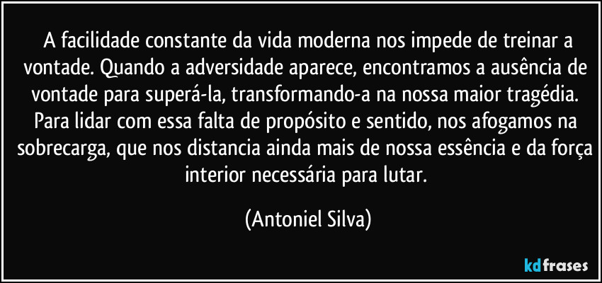 A facilidade constante da vida moderna nos impede de treinar a vontade. Quando a adversidade aparece, encontramos a ausência de vontade para superá-la, transformando-a na nossa maior tragédia. Para lidar com essa falta de propósito e sentido, nos afogamos na sobrecarga, que nos distancia ainda mais de nossa essência e da força interior necessária para lutar. (Antoniel Silva)