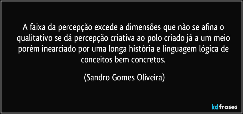 A faixa da percepção excede a dimensões que não se afina o qualitativo se dá percepção criativa ao polo criado já a um meio porém inearciado por uma longa história e linguagem lógica de conceitos bem concretos. (Sandro Gomes Oliveira)
