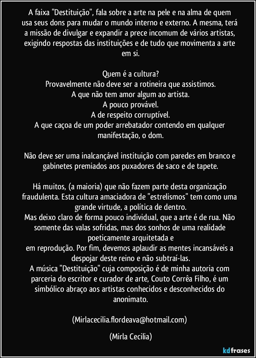 A faixa "Destituição", fala sobre a arte na pele e na alma de quem usa seus dons para mudar o mundo interno e externo. A mesma, terá a missão de divulgar e expandir a prece incomum de vários artistas, exigindo respostas das instituições e de tudo que movimenta a arte em si.

Quem é a cultura?
Provavelmente não deve ser a rotineira que assistimos.
A que não tem amor algum ao artista.
A pouco provável.
A de respeito corruptível.
A que caçoa de um poder arrebatador contendo em qualquer manifestação, o dom.

Não deve ser uma inalcançável instituição com paredes em branco e gabinetes premiados aos puxadores de saco e de tapete.

Há muitos, (a maioria) que não fazem parte desta organização fraudulenta. Esta cultura amaciadora de "estrelismos" tem como uma grande virtude, a política de dentro.
Mas deixo claro de forma pouco individual, que a arte é de rua. Não somente das valas sofridas, mas dos sonhos de uma realidade poeticamente arquitetada e
em reprodução. Por fim, devemos aplaudir as mentes incansáveis a despojar deste reino e não subtraí-las.
A música "Destituição" cuja composição é de minha autoria com parceria do escritor e curador de arte, Couto Corrêa Filho, é um simbólico abraço aos artistas conhecidos e desconhecidos do anonimato.

(Mirlacecilia.flordeava@hotmail.com) (Mirla Cecilia)