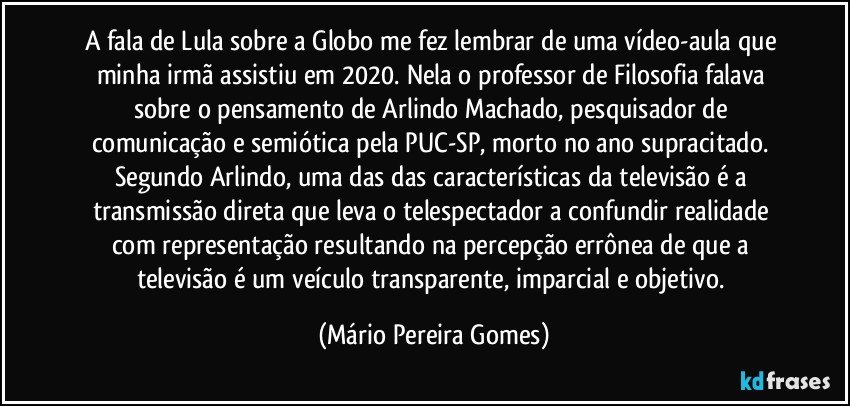 A fala de Lula sobre a Globo me fez lembrar de uma vídeo-aula que minha irmã assistiu em 2020. Nela o professor de Filosofia falava sobre o pensamento de Arlindo Machado, pesquisador de comunicação e semiótica pela PUC-SP, morto no ano supracitado. Segundo Arlindo, uma das das características da televisão é a transmissão direta que leva o telespectador a confundir realidade com representação resultando na percepção errônea de que a televisão é um veículo transparente, imparcial e objetivo. (Mário Pereira Gomes)