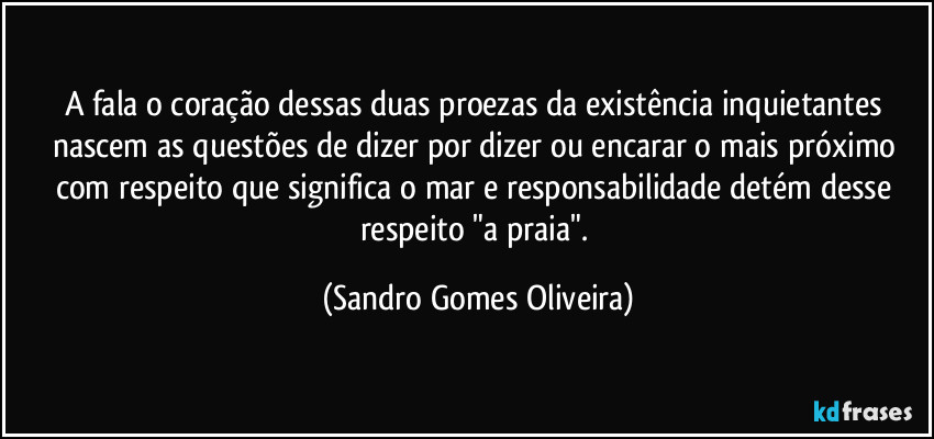 A fala o coração dessas duas proezas da existência inquietantes nascem as questões de dizer por dizer ou encarar o mais próximo com respeito que significa o mar e responsabilidade detém desse respeito "a praia". (Sandro Gomes Oliveira)