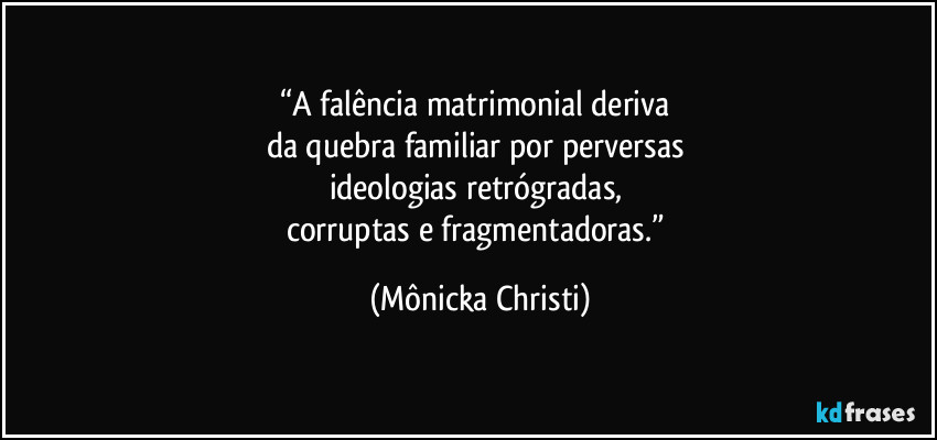 “A falência matrimonial deriva 
da quebra familiar por perversas 
ideologias retrógradas, 
corruptas e fragmentadoras.” (Mônicka Christi)