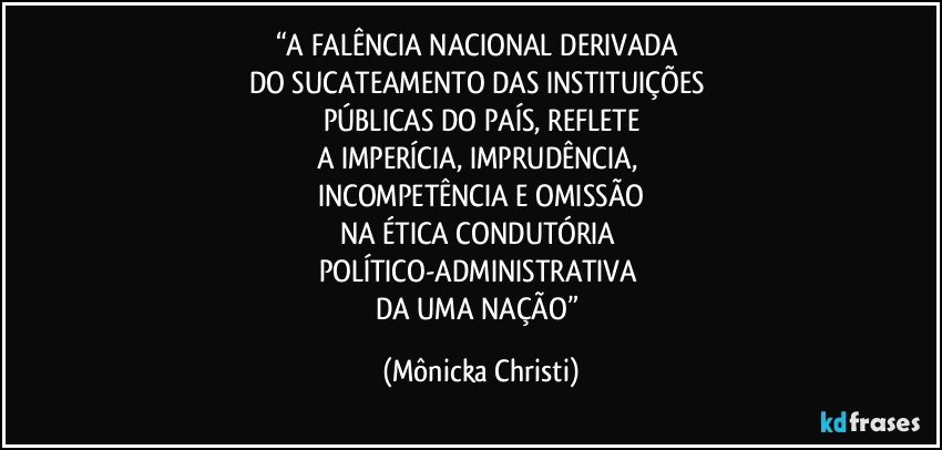 “A FALÊNCIA NACIONAL DERIVADA 
DO SUCATEAMENTO DAS INSTITUIÇÕES 
PÚBLICAS DO PAÍS, REFLETE
A IMPERÍCIA, IMPRUDÊNCIA, 
INCOMPETÊNCIA E OMISSÃO
NA ÉTICA CONDUTÓRIA 
POLÍTICO-ADMINISTRATIVA 
DA UMA NAÇÃO” (Mônicka Christi)