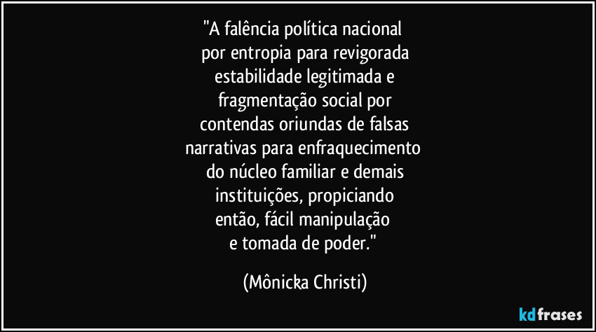 "A falência política nacional
por entropia para revigorada
estabilidade legitimada e
fragmentação social por
contendas oriundas de falsas
narrativas para enfraquecimento
do núcleo familiar e demais
instituições, propiciando
então, fácil manipulação
e tomada de poder." (Mônicka Christi)