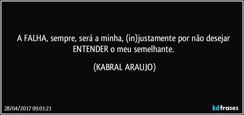 A FALHA, sempre, será a minha, (in)justamente por não desejar ENTENDER o meu semelhante. (KABRAL ARAUJO)