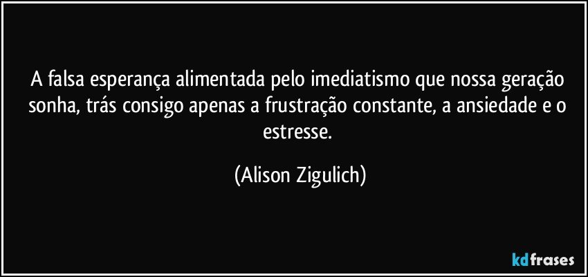 A falsa esperança alimentada pelo imediatismo que nossa geração sonha, trás consigo apenas a frustração constante, a ansiedade e o estresse. (Alison Zigulich)