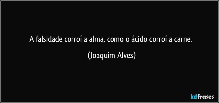 A falsidade corroí a alma, como o ácido corroí a carne. (Joaquim Alves)