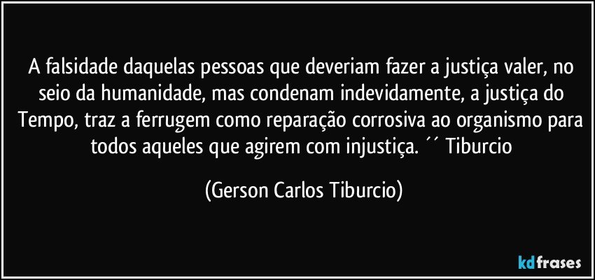 A falsidade daquelas pessoas que deveriam fazer a justiça valer, no seio da humanidade, mas condenam indevidamente, a justiça do Tempo, traz a ferrugem como reparação corrosiva ao organismo para todos aqueles que agirem com injustiça. ´´ Tiburcio (Gerson Carlos Tiburcio)