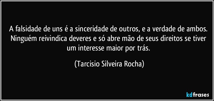 A falsidade de uns é a sinceridade de outros, e a verdade de ambos. Ninguém reivindica deveres e só abre mão de seus direitos se tiver um interesse maior por trás. (Tarcisio Silveira Rocha)