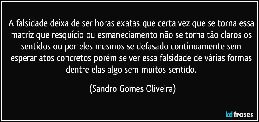 A falsidade deixa de ser horas exatas que certa vez que se torna essa matriz que resquício ou esmaneciamento não se torna tão claros os sentidos ou por eles mesmos se defasado continuamente sem esperar atos concretos porém se ver essa falsidade de várias formas dentre elas algo sem muitos sentido. (Sandro Gomes Oliveira)