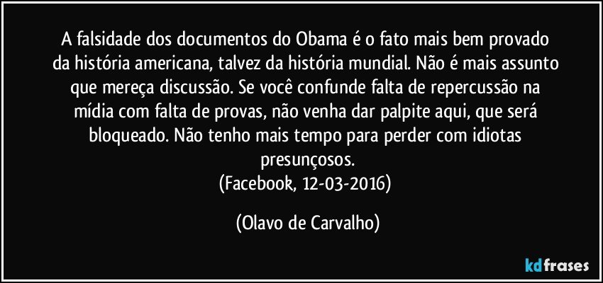 A falsidade dos documentos do Obama é o fato mais bem provado da história americana, talvez da história mundial. Não é mais assunto que mereça discussão. Se você confunde falta de repercussão na mídia com falta de provas, não venha dar palpite aqui, que será bloqueado. Não tenho mais tempo para perder com idiotas presunçosos.
(Facebook, 12-03-2016) (Olavo de Carvalho)