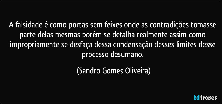 A falsidade é como portas sem feixes onde as contradições tomasse parte delas mesmas porém se detalha realmente assim como impropriamente se desfaça dessa condensação desses limites desse processo desumano. (Sandro Gomes Oliveira)