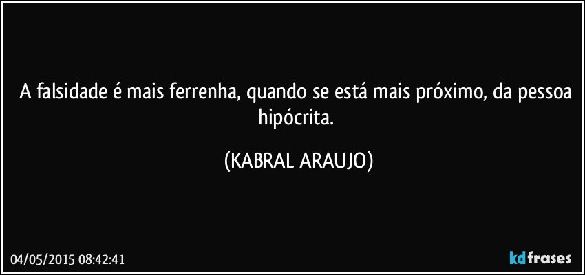 A falsidade é mais ferrenha, quando se está mais próximo, da pessoa hipócrita. (KABRAL ARAUJO)