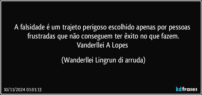 A falsidade é um trajeto perigoso escolhido apenas por pessoas frustradas que não conseguem ter êxito no que fazem.
Vanderllei A Lopes (Wanderllei Lingrun di arruda)