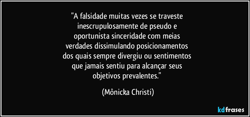 "A falsidade muitas vezes se traveste 
inescrupulosamente de pseudo e 
oportunista sinceridade com meias 
verdades dissimulando posicionamentos 
dos quais sempre divergiu ou sentimentos 
que jamais sentiu para alcançar seus 
objetivos prevalentes." (Mônicka Christi)