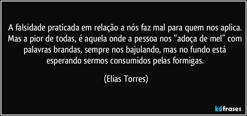 A falsidade praticada em relação a nós faz mal para quem nos aplica. Mas a pior de todas, é aquela onde a pessoa nos “adoça de mel” com palavras brandas, sempre nos bajulando, mas no fundo está esperando sermos consumidos pelas formigas. (Elias Torres)