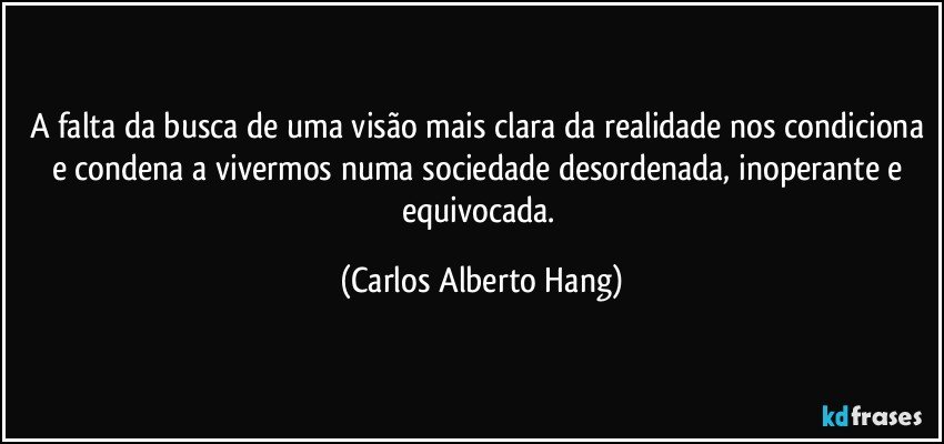A falta da busca de uma visão mais clara da realidade nos condiciona e condena a vivermos numa sociedade desordenada, inoperante e equivocada. (Carlos Alberto Hang)