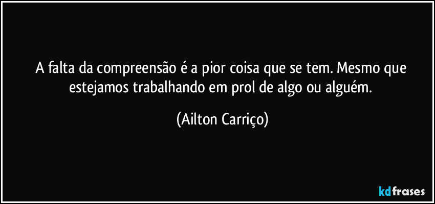 A falta da compreensão é a pior coisa que se tem.  Mesmo que estejamos trabalhando em prol de algo ou alguém. (Ailton Carriço)