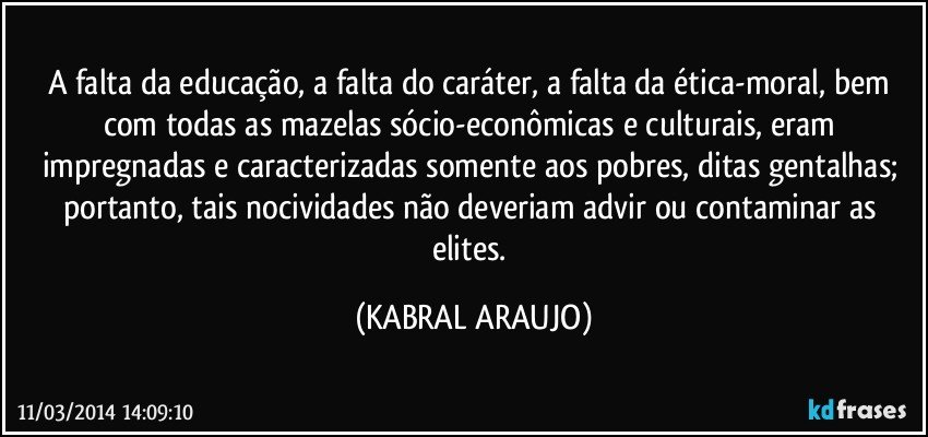 A falta da educação, a falta do caráter, a falta da ética-moral, bem com todas as mazelas sócio-econômicas e culturais, eram impregnadas e caracterizadas somente aos pobres, ditas gentalhas; portanto, tais nocividades não deveriam advir ou contaminar as elites. (KABRAL ARAUJO)