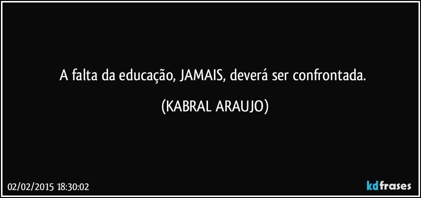 A falta da educação, JAMAIS, deverá ser confrontada. (KABRAL ARAUJO)