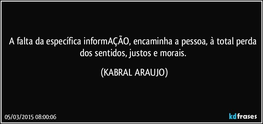 A falta da específica informAÇÃO, encaminha a pessoa, à total perda dos sentidos, justos e morais. (KABRAL ARAUJO)