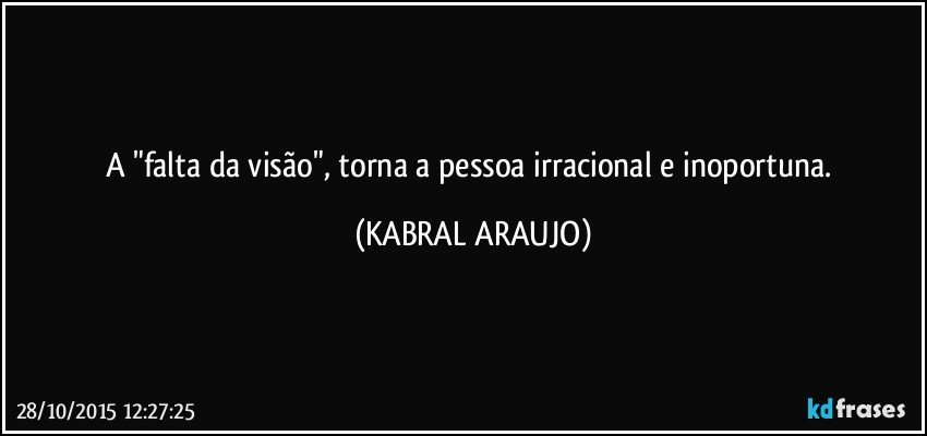 A "falta da visão", torna a pessoa irracional e inoportuna. (KABRAL ARAUJO)