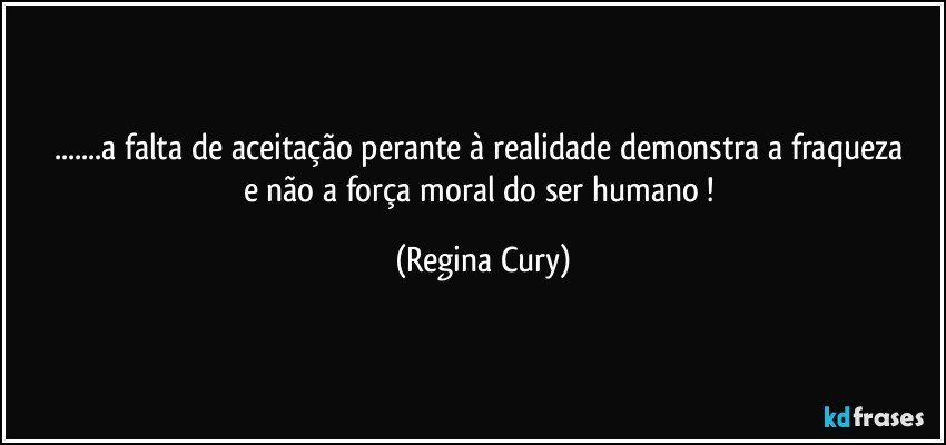 ...a falta de aceitação  perante à  realidade  demonstra   a  fraqueza e não a  força moral   do ser humano ! (Regina Cury)