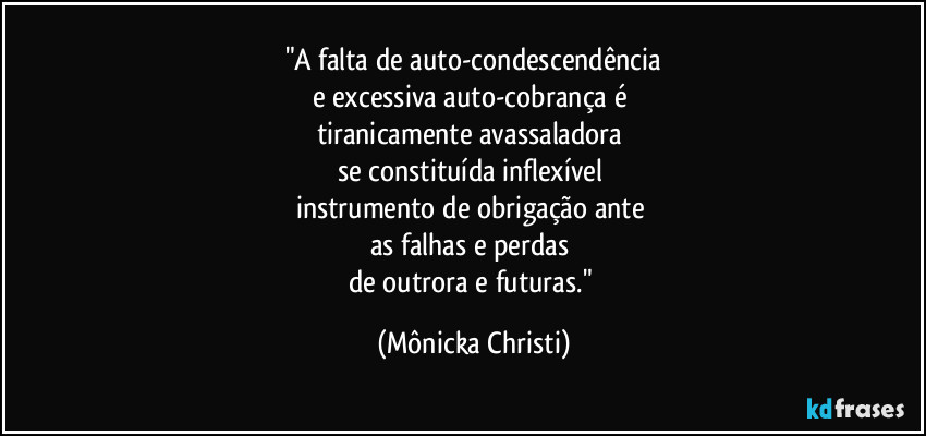 "A falta de auto-condescendência
e excessiva auto-cobrança é 
tiranicamente avassaladora 
se constituída inflexível 
instrumento de obrigação ante 
as falhas e perdas 
de outrora e futuras." (Mônicka Christi)