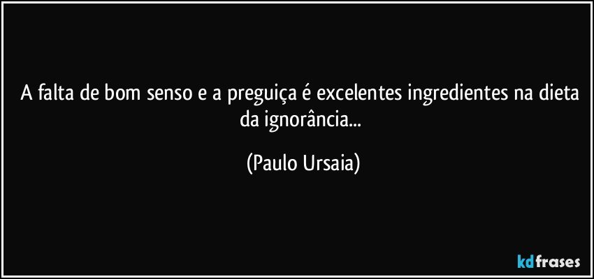 A falta de bom senso e a preguiça é excelentes ingredientes na dieta da ignorância... (Paulo Ursaia)