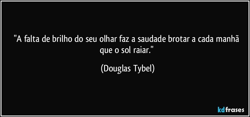"A falta de brilho do seu olhar faz a saudade brotar a cada manhã que o sol raiar." (Douglas Tybel)