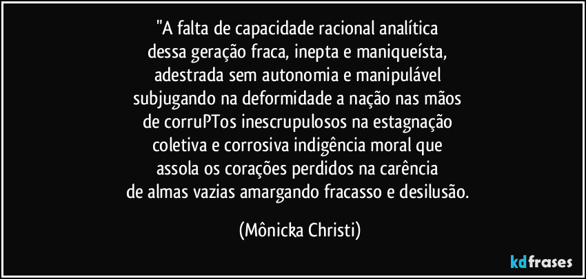 "A falta de capacidade racional analítica 
dessa geração fraca, inepta e maniqueísta, 
adestrada sem autonomia e manipulável 
subjugando na deformidade a nação nas mãos 
de corruPTos inescrupulosos na estagnação 
coletiva e corrosiva indigência moral que 
assola os corações  perdidos na carência 
de almas vazias amargando fracasso e desilusão. (Mônicka Christi)