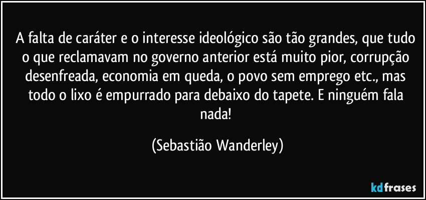 A falta de caráter e o interesse ideológico são tão grandes, que tudo o que reclamavam no governo anterior está muito pior, corrupção desenfreada, economia em queda, o povo sem emprego etc., mas todo o lixo é empurrado para debaixo do tapete. E ninguém fala nada! (Sebastião Wanderley)