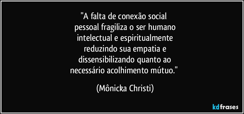 "A falta de conexão social 
pessoal fragiliza o ser humano
intelectual e espiritualmente
reduzindo sua empatia e
dissensibilizando quanto ao
necessário acolhimento mútuo." (Mônicka Christi)