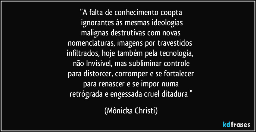 "A falta de conhecimento coopta
ignorantes às mesmas ideologias
malignas destrutivas com novas
nomenclaturas, imagens por travestidos
infiltrados, hoje também pela tecnologia,
não Invisivel, mas subliminar controle
para distorcer, corromper e se fortalecer
para renascer e se impor numa
retrógrada e engessada cruel ditadura " (Mônicka Christi)