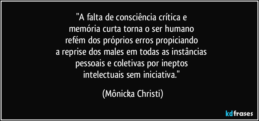 "A falta de consciência crítica e 
memória curta torna o ser humano 
refém dos próprios erros propiciando 
a reprise dos males em todas as instâncias 
pessoais e coletivas por ineptos 
intelectuais sem iniciativa." (Mônicka Christi)