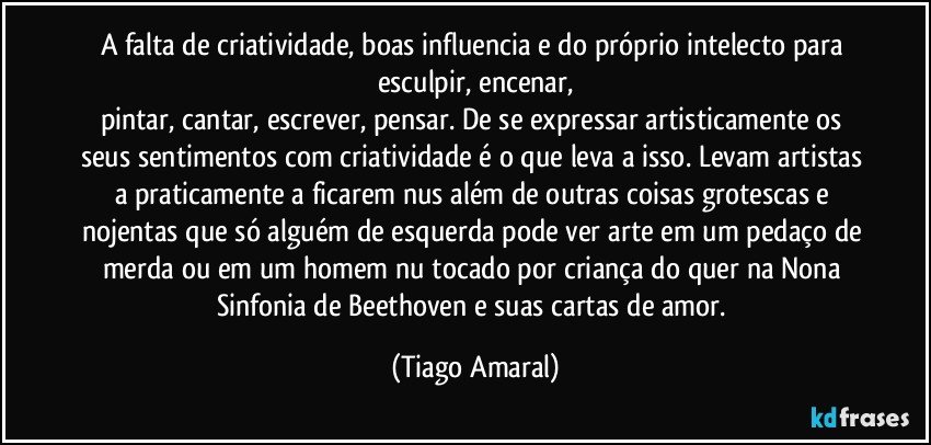 A falta de criatividade, boas influencia e do próprio intelecto para esculpir, encenar,
pintar, cantar, escrever, pensar. De se expressar artisticamente os seus sentimentos com criatividade é o que leva a isso. Levam artistas a praticamente a ficarem nus além de outras coisas grotescas e nojentas que só alguém de esquerda pode ver arte em um pedaço de merda ou em um homem nu tocado por criança do quer na Nona Sinfonia de Beethoven e suas cartas de amor. (Tiago Amaral)