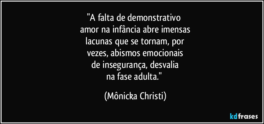"A falta de demonstrativo 
amor na infância abre imensas
 lacunas que se tornam, por 
vezes, abismos emocionais
 de insegurança, desvalia 
na fase adulta." (Mônicka Christi)