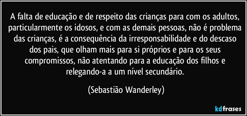 A falta de educação e de respeito das crianças para com os adultos, particularmente os idosos, e com as demais pessoas, não é problema das crianças, é a consequência da irresponsabilidade e do descaso dos pais, que olham mais para si próprios e para os seus compromissos, não atentando para a educação dos filhos e relegando-a a um nível secundário. (Sebastião Wanderley)