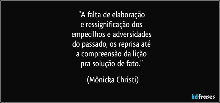 "A falta de elaboração 
e ressignificação dos 
empecilhos e adversidades 
do passado, os reprisa até 
a compreensão da lição 
pra solução de fato." (Mônicka Christi)
