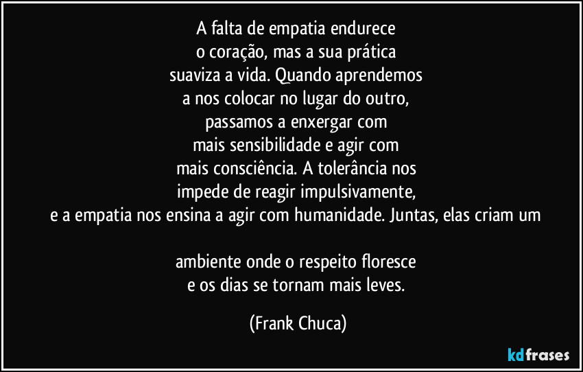 A falta de empatia endurece 
o coração, mas a sua prática 
suaviza a vida. Quando aprendemos 
a nos colocar no lugar do outro, 
passamos a enxergar com 
mais sensibilidade e agir com 
mais consciência. A tolerância nos 
impede de reagir impulsivamente, 
e a empatia nos ensina a agir com humanidade. Juntas, elas criam um 
ambiente onde o respeito floresce 
e os dias se tornam mais leves. (Frank Chuca)