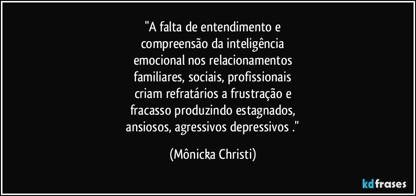 "A falta de entendimento e
compreensão da inteligência
emocional nos relacionamentos
familiares, sociais, profissionais
criam refratários a frustração e
fracasso produzindo estagnados,
ansiosos, agressivos depressivos ." (Mônicka Christi)