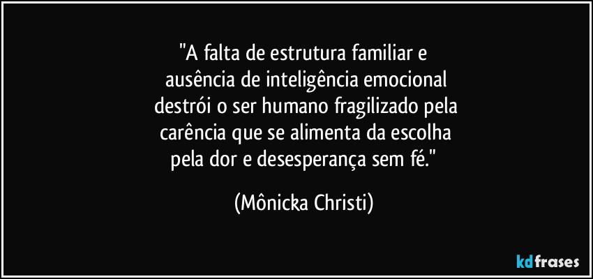 "A falta de estrutura familiar e
 ausência de inteligência emocional
 destrói o ser humano fragilizado pela
 carência que se alimenta da escolha
 pela dor e desesperança sem fé." (Mônicka Christi)