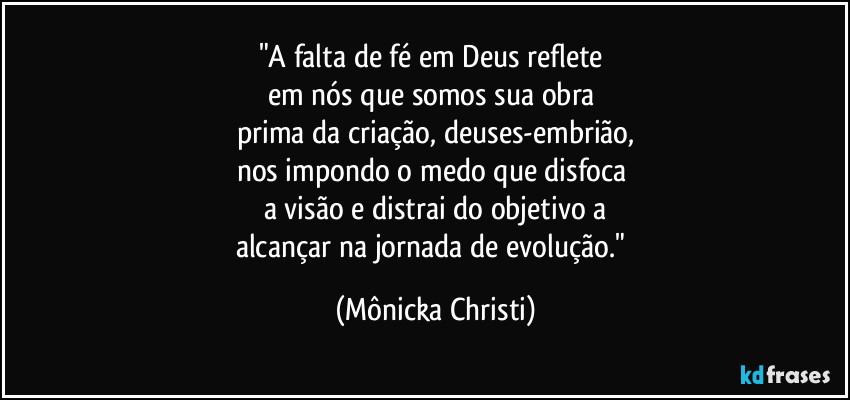 "A falta de fé em Deus reflete 
em nós que somos sua obra 
prima da criação, deuses-embrião,
nos impondo o medo que disfoca 
a visão e distrai do objetivo a
alcançar na jornada de evolução." (Mônicka Christi)