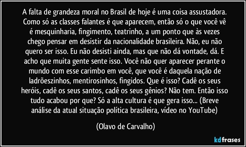 A falta de grandeza moral no Brasil de hoje é uma coisa assustadora. Como só as classes falantes é que aparecem, então só o que você vê é mesquinharia, fingimento, teatrinho, a um ponto que às vezes chego pensar em desistir da nacionalidade brasileira. Não, eu não quero ser isso. Eu não desisti ainda, mas que não dá vontade, dá. E acho que muita gente sente isso. Você não quer aparecer perante o mundo com esse carimbo em você, que você é daquela nação de ladrõeszinhos, mentirosinhos, fingidos. Que é isso? Cadê os seus heróis, cadê os seus santos, cadê os seus gênios? Não tem. Então isso tudo acabou por que? Só a alta cultura é que gera isso... (Breve análise da atual situação política brasileira, vídeo no YouTube) (Olavo de Carvalho)