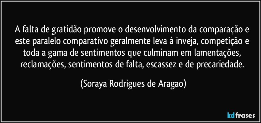 A falta de gratidão promove o desenvolvimento da comparação e este paralelo comparativo geralmente leva à inveja, competição e toda a gama de sentimentos que culminam em lamentações, reclamações, sentimentos de falta, escassez e de precariedade. (Soraya Rodrigues de Aragao)