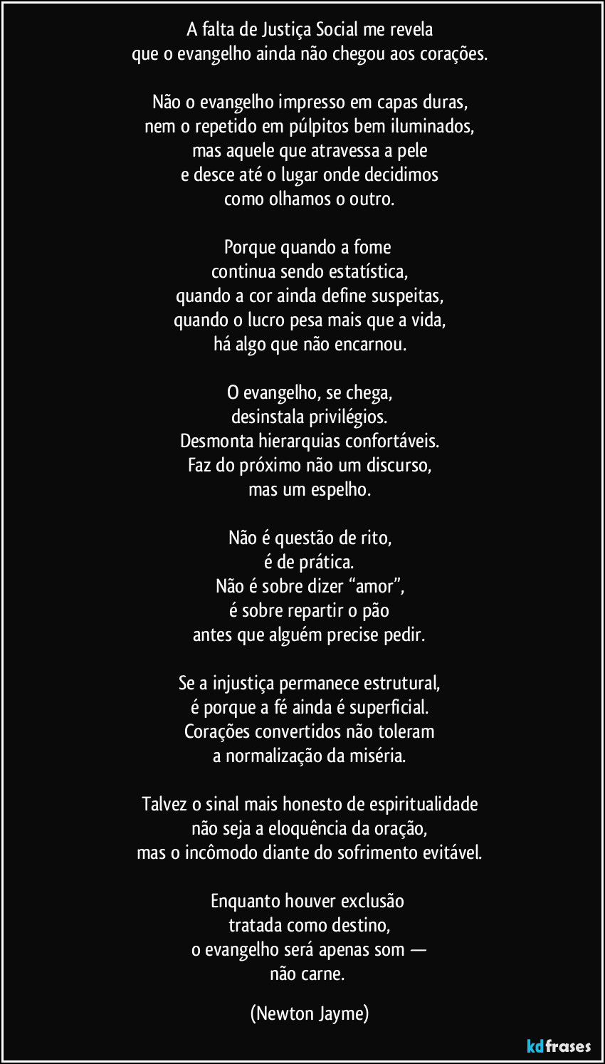 A falta de Justiça Social me revela
que o evangelho ainda não chegou aos corações.

Não o evangelho impresso em capas duras,
nem o repetido em púlpitos bem iluminados,
mas aquele que atravessa a pele
e desce até o lugar onde decidimos
como olhamos o outro.

Porque quando a fome 
continua sendo estatística,
quando a cor ainda define suspeitas,
quando o lucro pesa mais que a vida,
há algo que não encarnou.

O evangelho, se chega,
desinstala privilégios.
Desmonta hierarquias confortáveis.
Faz do próximo não um discurso,
mas um espelho.

Não é questão de rito,
é de prática.
Não é sobre dizer “amor”,
é sobre repartir o pão
antes que alguém precise pedir.

Se a injustiça permanece estrutural,
é porque a fé ainda é superficial.
Corações convertidos não toleram
a normalização da miséria.

Talvez o sinal mais honesto de espiritualidade
não seja a eloquência da oração,
mas o incômodo diante do sofrimento evitável.

Enquanto houver exclusão 
tratada como destino,
o evangelho será apenas som —
não carne. (Newton Jayme)