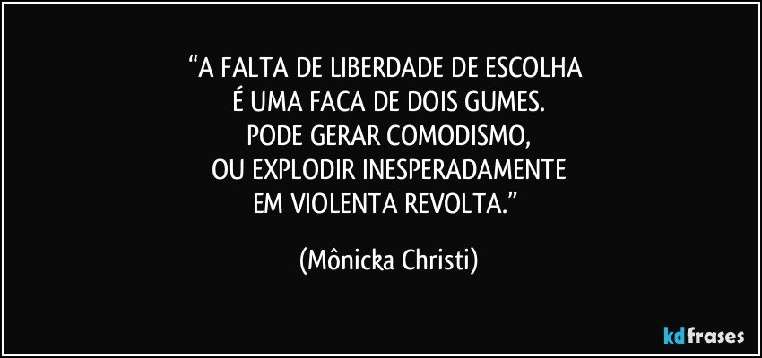 “A FALTA DE LIBERDADE DE ESCOLHA 
É UMA FACA DE DOIS GUMES.
PODE GERAR COMODISMO,
OU EXPLODIR INESPERADAMENTE
EM VIOLENTA REVOLTA.” (Mônicka Christi)