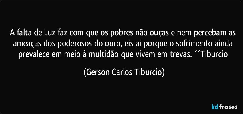 A falta de Luz faz com que os pobres não ouças e nem percebam as ameaças dos poderosos do ouro, eis ai porque o sofrimento ainda prevalece em meio à multidão que vivem em trevas. ´´Tiburcio (Gerson Carlos Tiburcio)